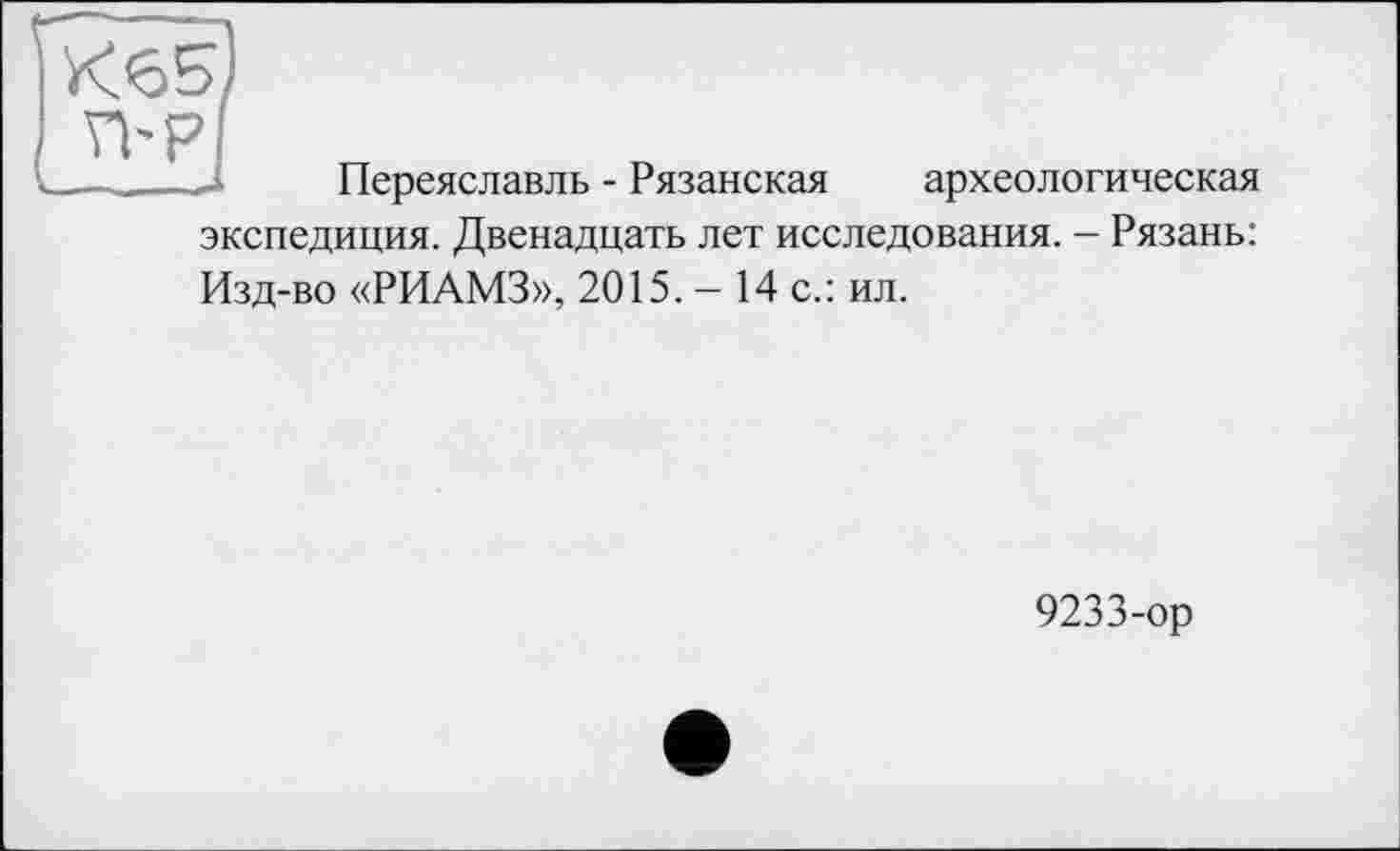 ﻿К6Б)
археологическая
Переяславль - Рязанская
экспедиция. Двенадцать лет исследования. - Рязань:
Изд-во «РИАМЗ», 2015. - 14 с.: ил.
9233-ор